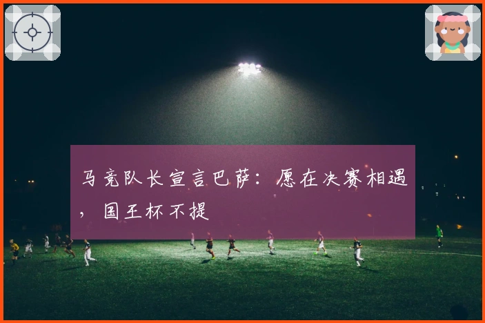 马竞队长宣言巴萨：愿在决赛相遇，国王杯不提