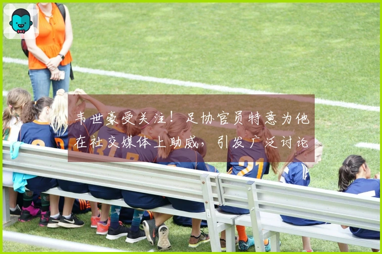 韦世豪受关注！足协官员特意为他在社交媒体上助威，引发广泛讨论