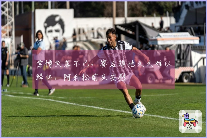 索博失落不已，赛后蹲地久久难以释怀，阿利松前来安慰