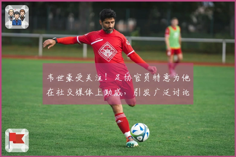 韦世豪受关注！足协官员特意为他在社交媒体上助威，引发广泛讨论