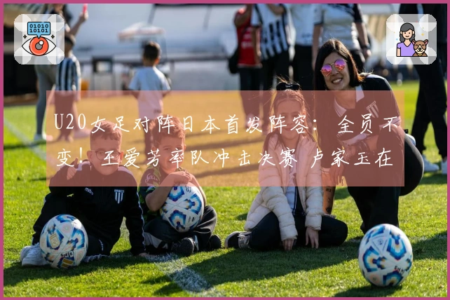 U20女足对阵日本首发阵容：全员不变！王爱芳率队冲击决赛 卢家玉在替补席