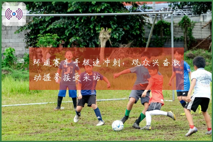环道赛车手极速冲刺，观众兴奋激动握拳接受采访