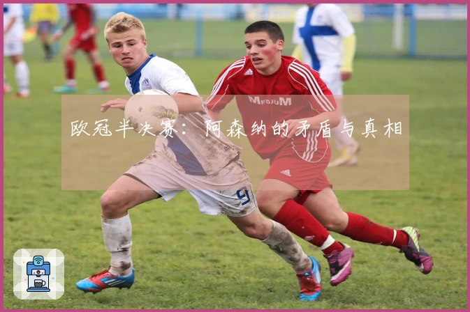 欧冠半决赛：阿森纳的矛盾与真相