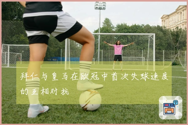拜仁与皇马在欧冠中首次失球速度的互相对抗