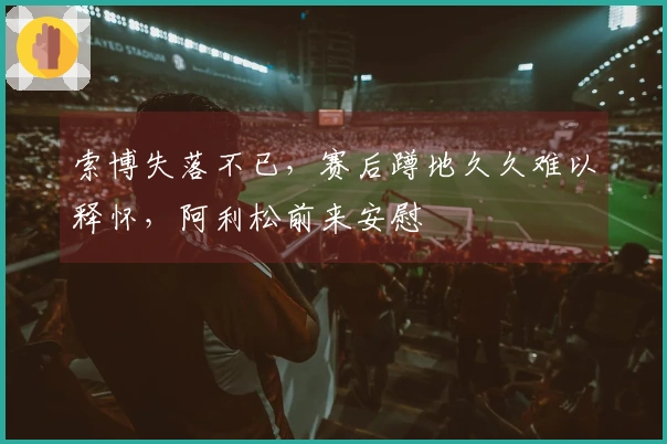 索博失落不已，赛后蹲地久久难以释怀，阿利松前来安慰