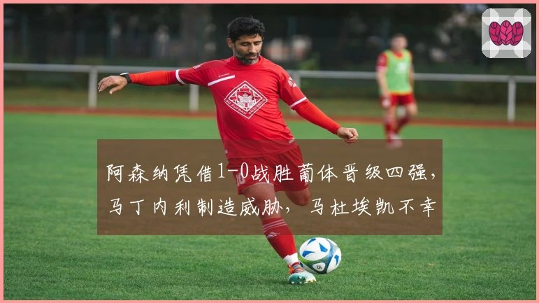阿森纳凭借1-0战胜葡体晋级四强，马丁内利制造威胁，马杜埃凯不幸受伤退场