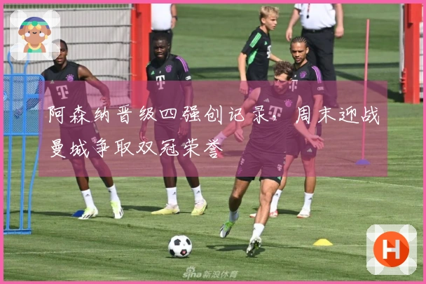 阿森纳晋级四强创记录，周末迎战曼城争取双冠荣誉