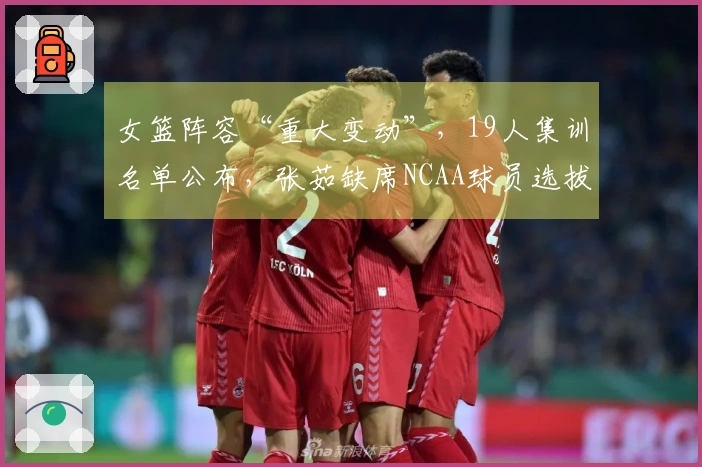 女篮阵容“重大变动”，19人集训名单公布，张茹缺席NCAA球员选拔