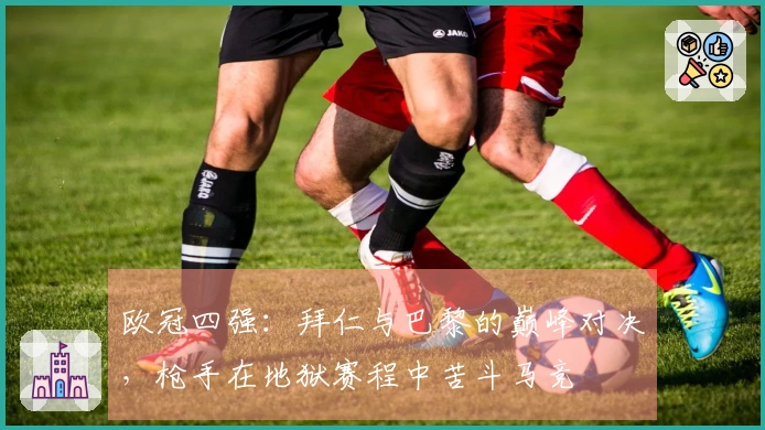 欧冠四强：拜仁与巴黎的巅峰对决，枪手在地狱赛程中苦斗马竞