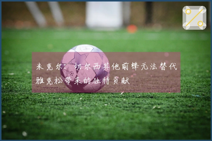 米克尔：切尔西其他前锋无法替代雅克松带来的独特贡献