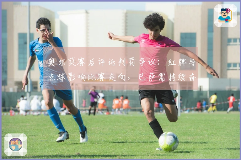 奥尔莫赛后评论判罚争议：红牌与点球影响比赛走向，巴萨需持续奋战