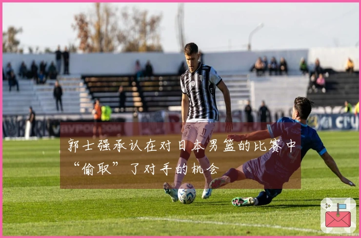 郭士强承认在对日本男篮的比赛中“偷取”了对手的机会