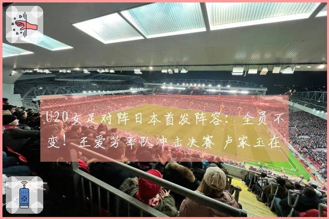 U20女足对阵日本首发阵容：全员不变！王爱芳率队冲击决赛 卢家玉在替补席