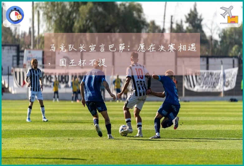马竞队长宣言巴萨：愿在决赛相遇，国王杯不提
