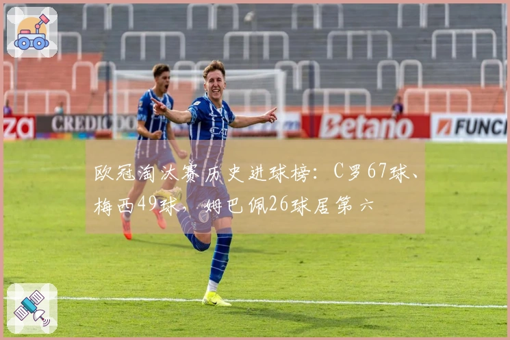 欧冠淘汰赛历史进球榜：C罗67球、梅西49球，姆巴佩26球居第六